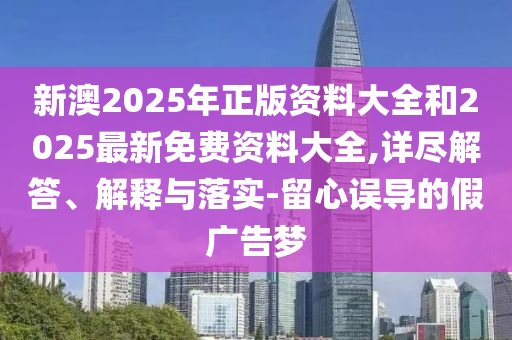 新澳2025年正版資料大全和2025最新免費資料大全,詳盡解答、解釋與落實-留心誤導(dǎo)的假廣告夢