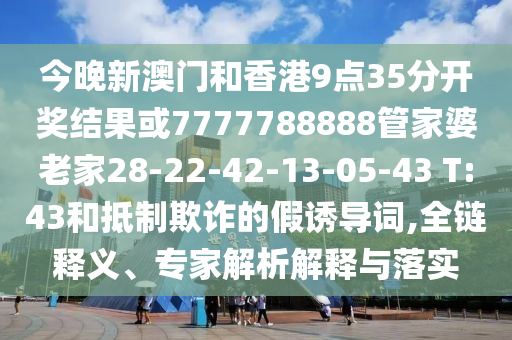 今晚新澳門(mén)和香港9點(diǎn)35分開(kāi)獎(jiǎng)結(jié)果或7777788888管家婆老家28-22-42-13-05-43 T:43和抵制欺詐的假誘導(dǎo)詞,全鏈釋義、專家解析解釋與落實(shí)