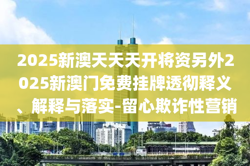 2025新澳天天天開(kāi)將資另外2025新澳門免費(fèi)掛牌透徹釋義、解釋與落實(shí)-留心欺詐性營(yíng)銷