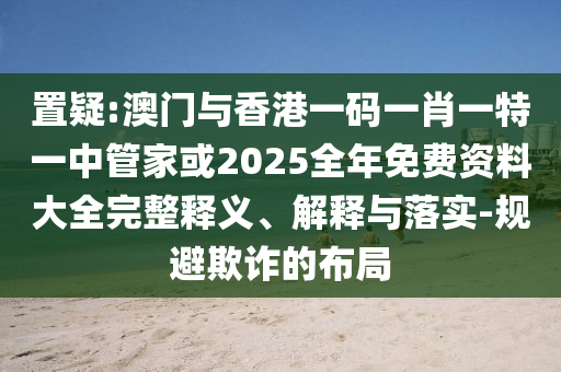 置疑:澳門與香港一碼一肖一特一中管家或2025全年免費(fèi)資料大全完整釋義、解釋與落實(shí)-規(guī)避欺詐的布局