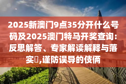 2025新澳門9點(diǎn)35分開什么號碼及2025澳門特馬開獎查詢:反思解答、專家解讀解釋與落實(shí)?,謹(jǐn)防誤導(dǎo)的伎倆