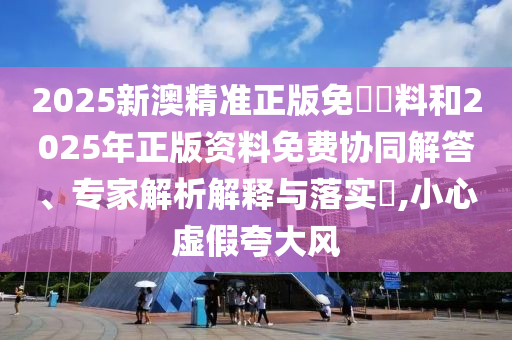 2025新澳精準(zhǔn)正版免費(fèi)資料和2025年正版資料免費(fèi)協(xié)同解答、專家解析解釋與落實(shí)?,小心虛假夸大風(fēng)