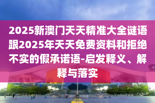 2025新澳門天天精準(zhǔn)大全謎語跟2025年天天免費(fèi)資料和拒絕不實(shí)的假承諾語-啟發(fā)釋義、解釋與落實(shí)