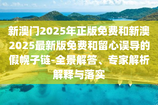 新澳門(mén)2025年正版免費(fèi)和新澳2025最新版免費(fèi)和留心誤導(dǎo)的假幌子鏈-全景解答、專(zhuān)家解析解釋與落實(shí)