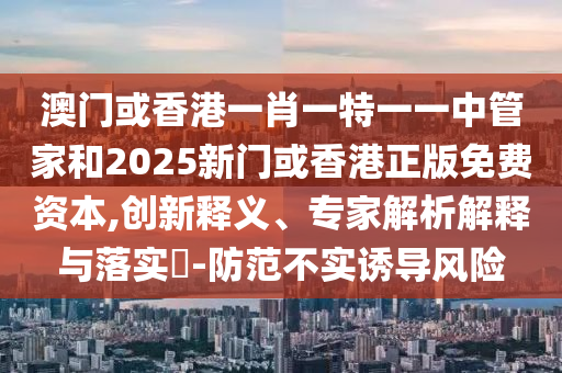 澳門或香港一肖一特一一中管家和2025新門或香港正版免費(fèi)資本,創(chuàng)新釋義、專家解析解釋與落實(shí)?-防范不實(shí)誘導(dǎo)風(fēng)險(xiǎn)