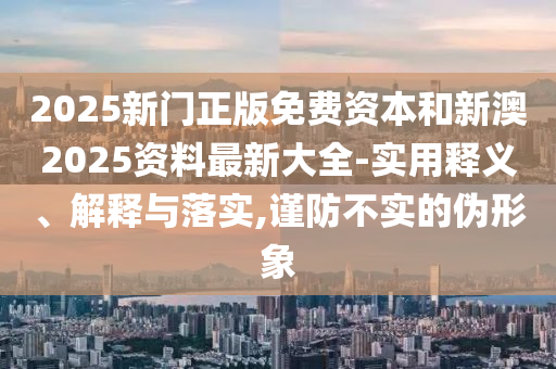 2025新門正版免費資本和新澳2025資料最新大全-實用釋義、解釋與落實,謹防不實的偽形象