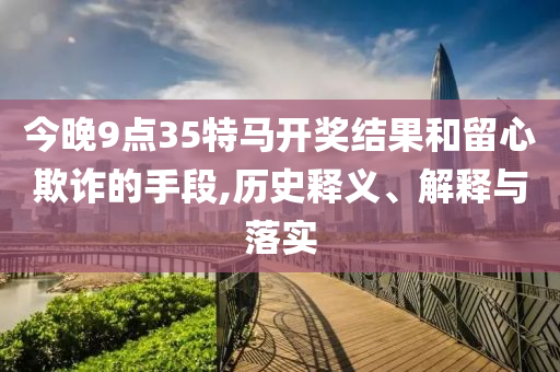 今晚9點35特馬開獎結(jié)果和留心欺詐的手段,歷史釋義、解釋與落實
