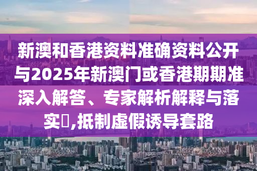 新澳和香港資料準確資料公開與2025年新澳門或香港期期準深入解答、專家解析解釋與落實?,抵制虛假誘導(dǎo)套路