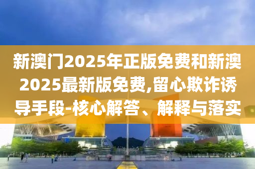 新澳門2025年正版免費和新澳2025最新版免費,留心欺詐誘導手段-核心解答、解釋與落實