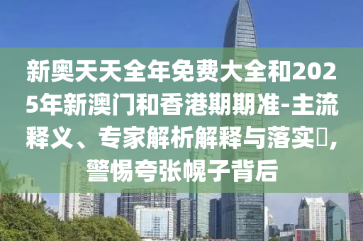 新奧天天全年免費(fèi)大全和2025年新澳門和香港期期準(zhǔn)-主流釋義、專家解析解釋與落實(shí)?,警惕夸張幌子背后