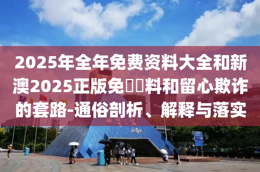 2025年全年免費(fèi)資料大全和新澳2025正版免費(fèi)資料和留心欺詐的套路-通俗剖析、解釋與落實(shí)