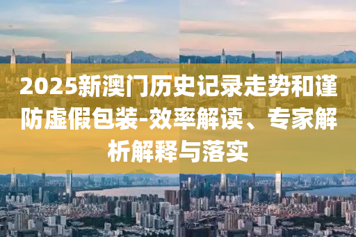 2025新澳門歷史記錄走勢和謹防虛假包裝-效率解讀、專家解析解釋與落實
