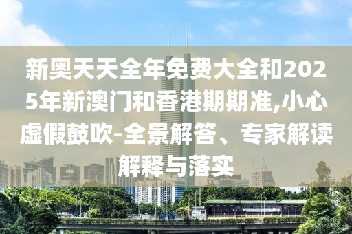 新奧天天全年免費大全和2025年新澳門和香港期期準,小心虛假鼓吹-全景解答、專家解讀解釋與落實