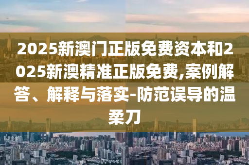 2025新澳門正版免費(fèi)資本和2025新澳精準(zhǔn)正版免費(fèi),案例解答、解釋與落實(shí)-防范誤導(dǎo)的溫柔刀