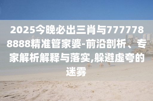 2025今晚必出三肖與7777788888精準(zhǔn)管家婆-前沿剖析、專家解析解釋與落實(shí),躲避虛夸的迷霧
