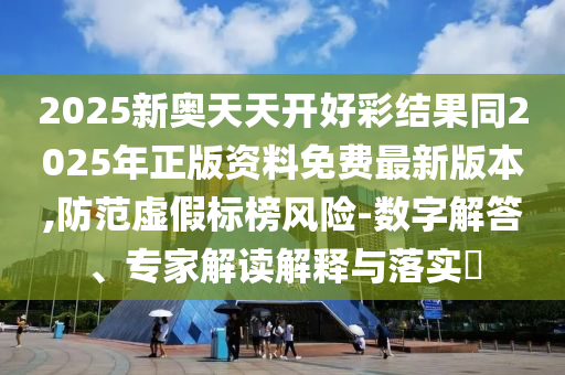 2025新奧天天開好彩結(jié)果同2025年正版資料免費最新版本,防范虛假標榜風(fēng)險-數(shù)字解答、專家解讀解釋與落實?