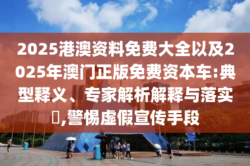 2025港澳資料免費(fèi)大全以及2025年澳門正版免費(fèi)資本車:典型釋義、專家解析解釋與落實(shí)?,警惕虛假宣傳手段