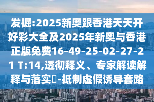 發(fā)掘:2025新奧跟香港天天開好彩大全及2025年新奧與香港正版免費(fèi)16-49-25-02-27-21 T:14,透徹釋義、專家解讀解釋與落實(shí)?-抵制虛假誘導(dǎo)套路