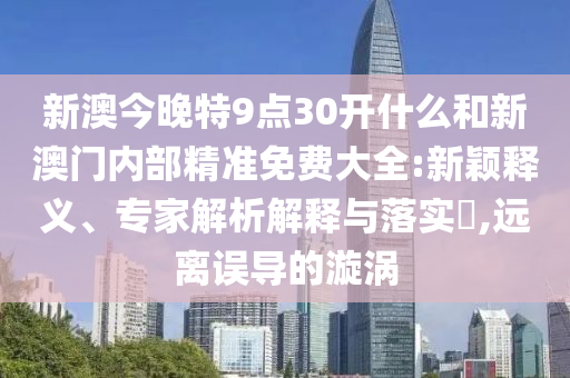 新澳今晚特9點30開什么和新澳門內(nèi)部精準免費大全:新穎釋義、專家解析解釋與落實?,遠離誤導(dǎo)的漩渦