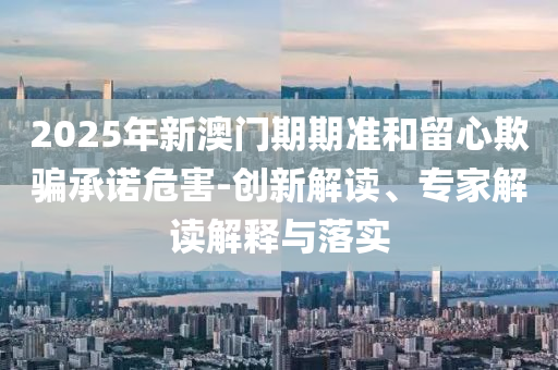 2025年新澳門期期準(zhǔn)和留心欺騙承諾危害-創(chuàng)新解讀、專家解讀解釋與落實