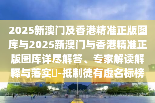 2025新澳門及香港精準正版圖庫與2025新澳門與香港精準正版圖庫詳盡解答、專家解讀解釋與落實?-抵制徒有虛名標榜
