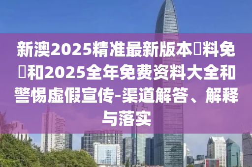 新澳2025精準(zhǔn)最新版本資料免費和2025全年免費資料大全和警惕虛假宣傳-渠道解答、解釋與落實