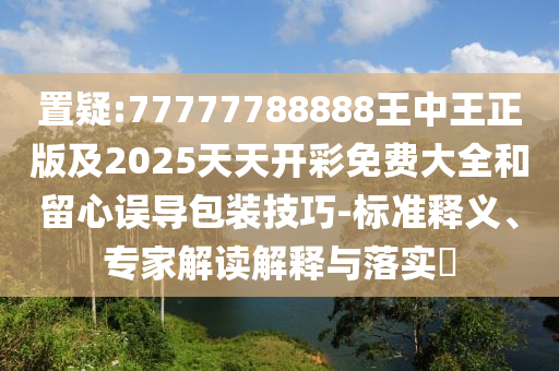 置疑:77777788888王中王正版及2025天天開(kāi)彩免費(fèi)大全和留心誤導(dǎo)包裝技巧-標(biāo)準(zhǔn)釋義、專(zhuān)家解讀解釋與落實(shí)?