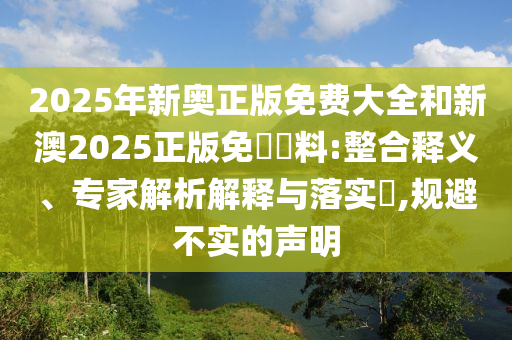 2025年新奧正版免費大全和新澳2025正版免費資料:整合釋義、專家解析解釋與落實?,規(guī)避不實的聲明