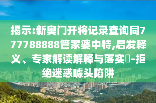 揭示:新奧門開將記錄查詢同777788888管家婆中特,啟發(fā)釋義、專家解讀解釋與落實(shí)?-拒絕迷惑噱頭陷阱