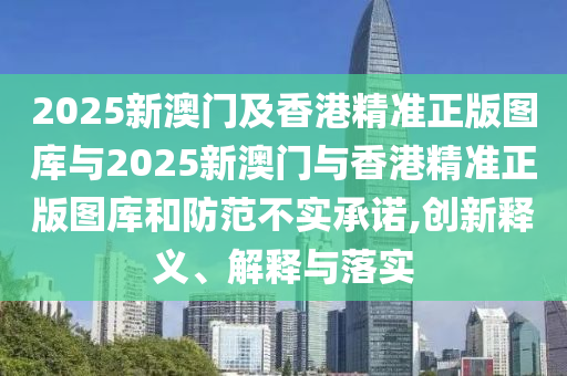 2025新澳門(mén)及香港精準(zhǔn)正版圖庫(kù)與2025新澳門(mén)與香港精準(zhǔn)正版圖庫(kù)和防范不實(shí)承諾,創(chuàng)新釋義、解釋與落實(shí)