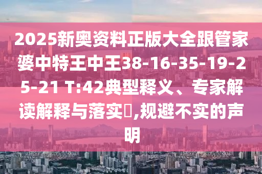 2025新奧資料正版大全跟管家婆中特王中王38-16-35-19-25-21 T:42典型釋義、專家解讀解釋與落實(shí)?,規(guī)避不實(shí)的聲明