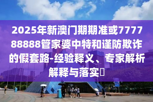 2025年新澳門期期準(zhǔn)或777788888管家婆中特和謹(jǐn)防欺詐的假套路-經(jīng)驗(yàn)釋義、專家解析解釋與落實(shí)?