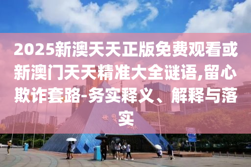 2025新澳天天正版免費(fèi)觀看或新澳門天天精準(zhǔn)大全謎語,留心欺詐套路-務(wù)實(shí)釋義、解釋與落實(shí)