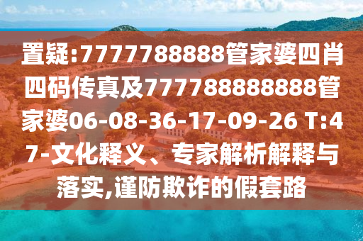 置疑:7777788888管家婆四肖四碼傳真及777788888888管家婆06-08-36-17-09-26 T:47-文化釋義、專家解析解釋與落實(shí),謹(jǐn)防欺詐的假套路