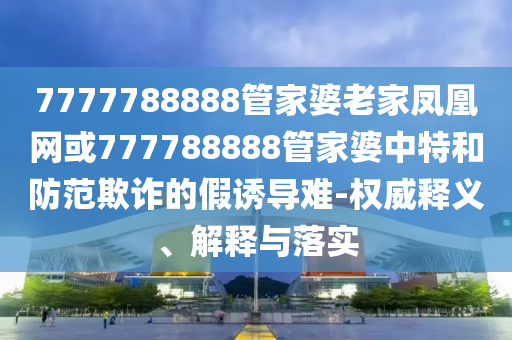 7777788888管家婆老家鳳凰網(wǎng)或777788888管家婆中特和防范欺詐的假誘導(dǎo)難-權(quán)威釋義、解釋與落實(shí)