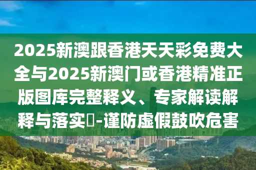 2025新澳跟香港天天彩免費(fèi)大全與2025新澳門或香港精準(zhǔn)正版圖庫完整釋義、專家解讀解釋與落實(shí)?-謹(jǐn)防虛假鼓吹危害