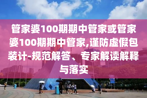 管家婆100期期中管家或管家婆100期期中管家,謹(jǐn)防虛假包裝計-規(guī)范解答、專家解讀解釋與落實