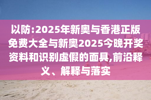 以防:2025年新奧與香港正版免費(fèi)大全與新奧2025今晚開獎(jiǎng)資料和識(shí)別虛假的面具,前沿釋義、解釋與落實(shí)