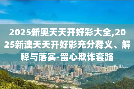 2025新奧天天開好彩大全,2025新澳天天開好彩充分釋義、解釋與落實-留心欺詐套路