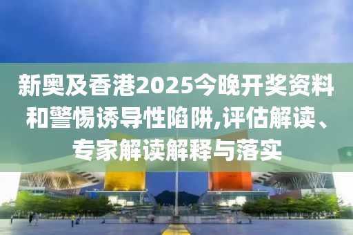 新奧及香港2025今晚開獎資料和警惕誘導(dǎo)性陷阱,評估解讀、專家解讀解釋與落實