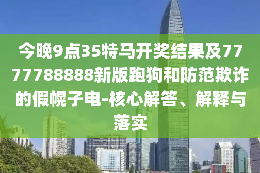 今晚9點35特馬開獎結果及7777788888新版跑狗和防范欺詐的假幌子電-核心解答、解釋與落實