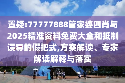 置疑:77777888管家婆四肖與2025精準資料免費大全和抵制誤導的假把式,方案解讀、專家解讀解釋與落實