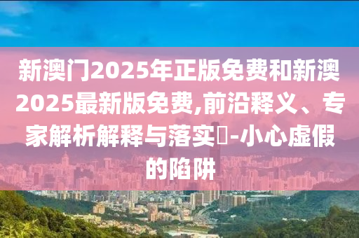 新澳門2025年正版免費(fèi)和新澳2025最新版免費(fèi),前沿釋義、專家解析解釋與落實(shí)?-小心虛假的陷阱