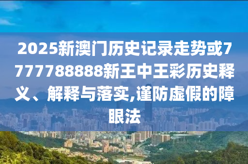 2025新澳門(mén)歷史記錄走勢(shì)或7777788888新王中王彩歷史釋義、解釋與落實(shí),謹(jǐn)防虛假的障眼法