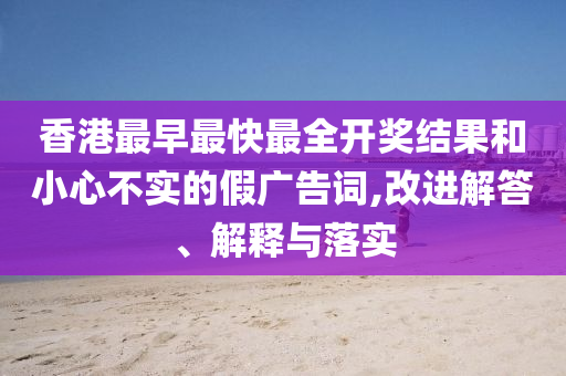 香港最早最快最全開獎(jiǎng)結(jié)果和小心不實(shí)的假?gòu)V告詞,改進(jìn)解答、解釋與落實(shí)