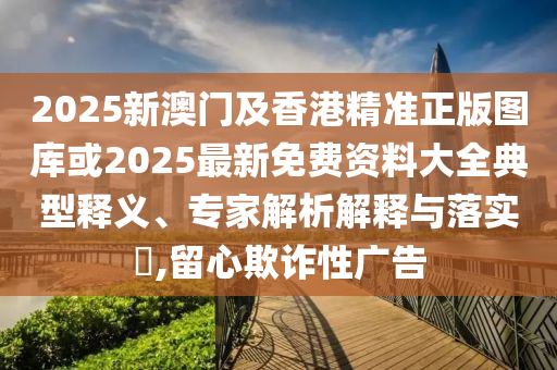 2025新澳門及香港精準(zhǔn)正版圖庫(kù)或2025最新免費(fèi)資料大全典型釋義、專家解析解釋與落實(shí)?,留心欺詐性廣告