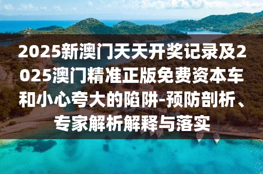 2025新澳門(mén)天天開(kāi)獎(jiǎng)記錄及2025澳門(mén)精準(zhǔn)正版免費(fèi)資本車(chē)和小心夸大的陷阱-預(yù)防剖析、專(zhuān)家解析解釋與落實(shí)