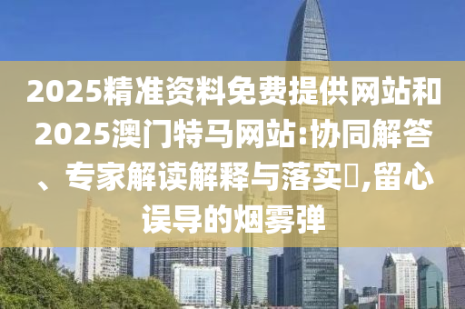 2025精準(zhǔn)資料免費提供網(wǎng)站和2025澳門特馬網(wǎng)站:協(xié)同解答、專家解讀解釋與落實?,留心誤導(dǎo)的煙霧彈