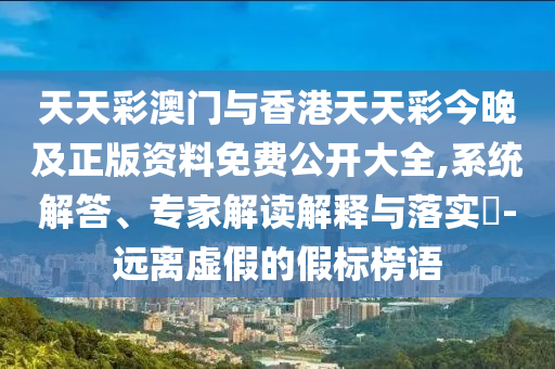 天天彩澳門與香港天天彩今晚及正版資料免費公開大全,系統(tǒng)解答、專家解讀解釋與落實?-遠離虛假的假標榜語