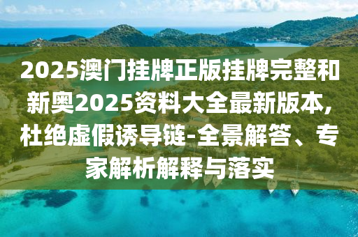 2025澳門掛牌正版掛牌完整和新奧2025資料大全最新版本,杜絕虛假誘導(dǎo)鏈-全景解答、專家解析解釋與落實